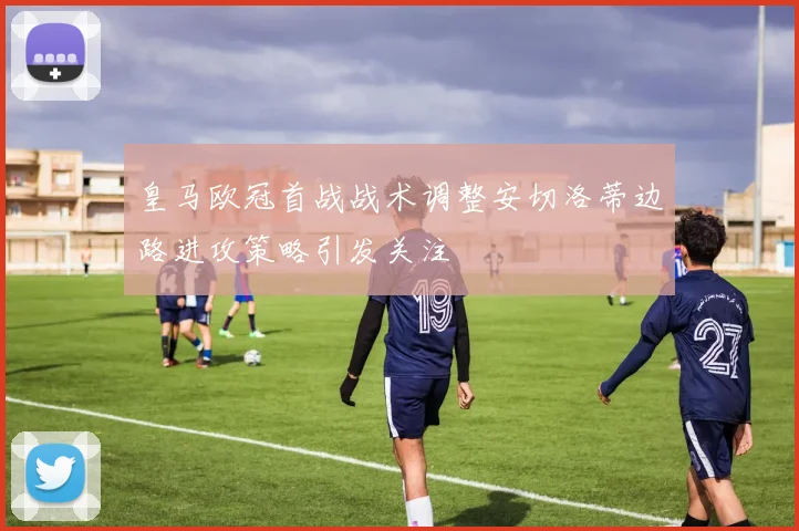 皇马欧冠首战战术调整安切洛蒂边路进攻策略引发关注