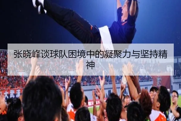 张晓峰谈球队困境中的凝聚力与坚持精神 - HUAQIUapp