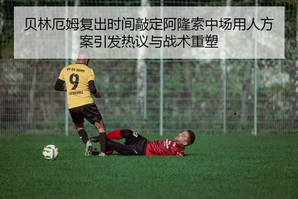 贝林厄姆复出时间敲定阿隆索中场用人方案引发热议与战术重塑 - HUAQIUapp