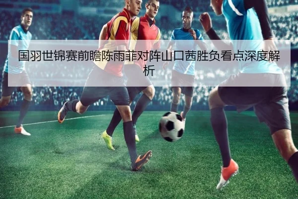 国羽世锦赛前瞻陈雨菲对阵山口茜胜负看点深度解析 - HUAQIUapp