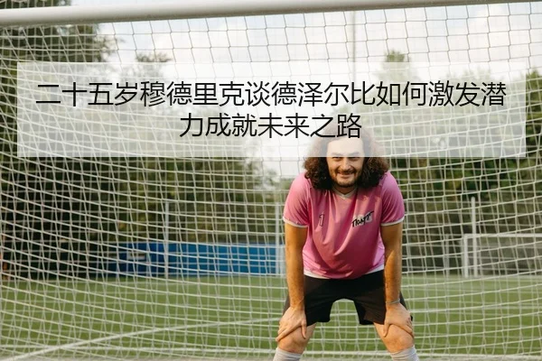 二十五岁穆德里克谈德泽尔比如何激发潜力成就未来之路 - HUAQIUapp
